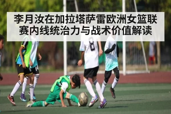 李月汝在加拉塔萨雷欧洲女篮联赛内线统治力与战术价值解读